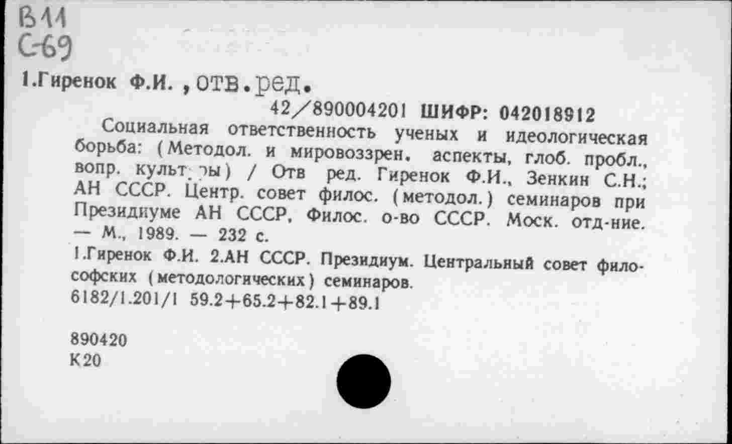 ﻿вм
ед
1.Гиренок Ф.И. , отв.ред.
42/890004201 ШИФР: 042018812
Социальная ответственность ученых и идеологическая борьба: (Методол. и мировоззрен. аспекты, глоб. пробл., вопр. культ, ры) / Отв ред. Гиренок Ф.И., Зенкин С.Н.; АН СССР. Центр, совет филос. (методол.) семинаров при Президиуме АН СССР, Филос. о-во СССР. Моск, отд-ние. — М„ 1989. — 232 с.
1.Гиренок Ф.И. 2.АН СССР. Президиум. Центральный совет философских (методологических) семинаров.
6182/1.201/1 59.2+65.2+82.1+89.1
890420
К 20